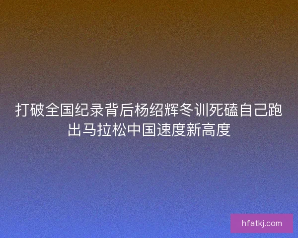 打破全国纪录背后杨绍辉冬训死磕自己跑出马拉松中国速度新高度