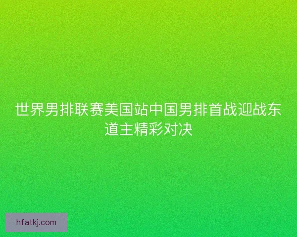 世界男排联赛美国站中国男排首战迎战东道主精彩对决